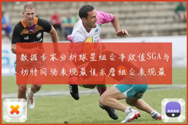数据专家分析球星组合净效值SGA与切特同场表现最佳东詹组合表现最差