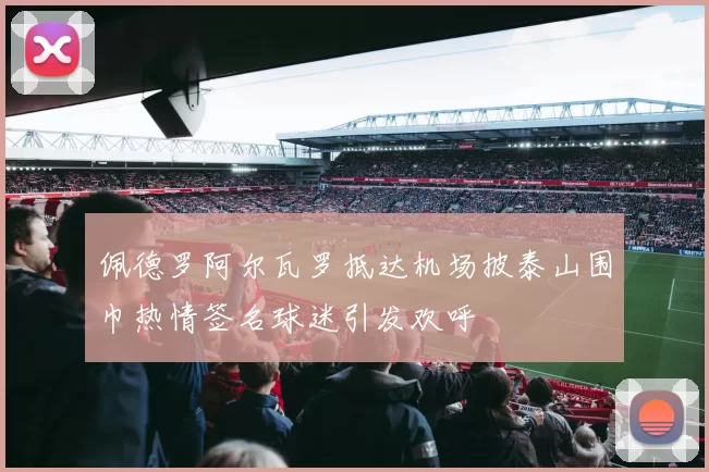 佩德罗阿尔瓦罗抵达机场披泰山围巾热情签名球迷引发欢呼