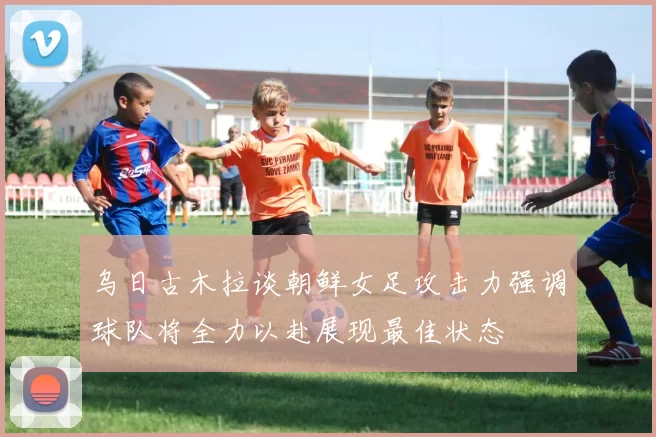 乌日古木拉谈朝鲜女足攻击力强调球队将全力以赴展现最佳状态
