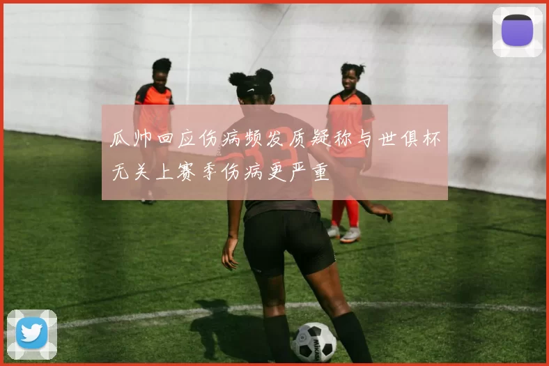 瓜帅回应伤病频发质疑称与世俱杯无关上赛季伤病更严重