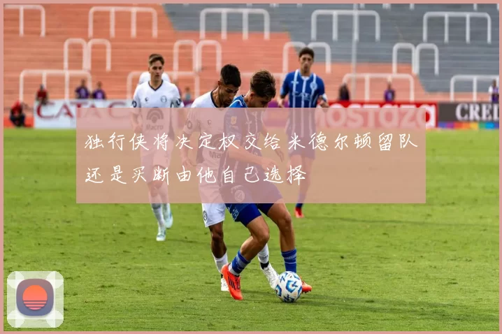 独行侠将决定权交给米德尔顿留队还是买断由他自己选择