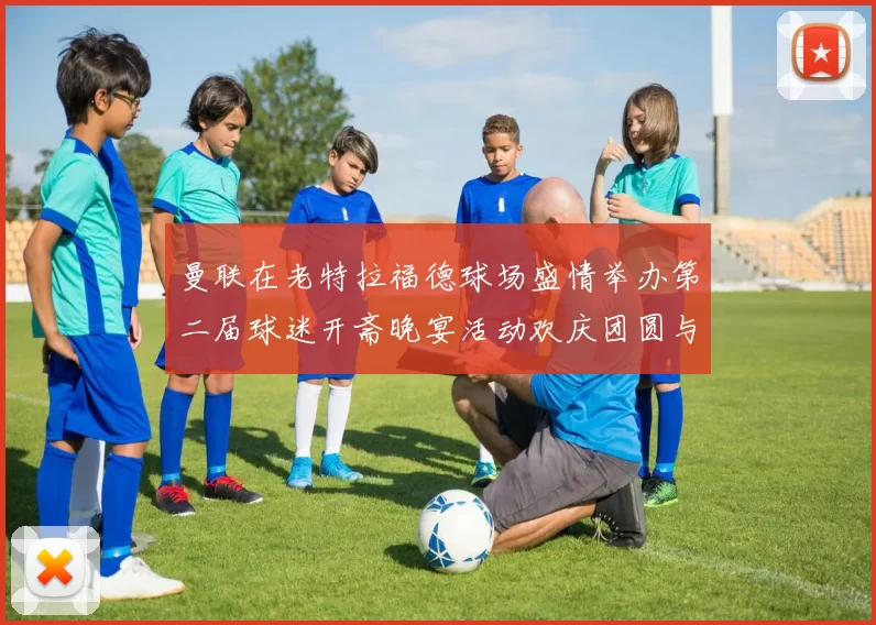 曼联在老特拉福德球场盛情举办第二届球迷开斋晚宴活动欢庆团圆与友谊