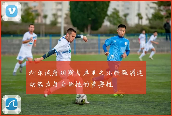 科尔谈詹姆斯与库里之比较强调运动能力与全面性的重要性