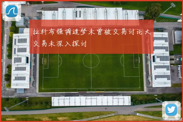 拉科布强调追梦未曾被交易讨论大交易未深入探讨
