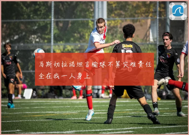 马斯切拉诺坦言输球不算灾难责任全在我一人身上