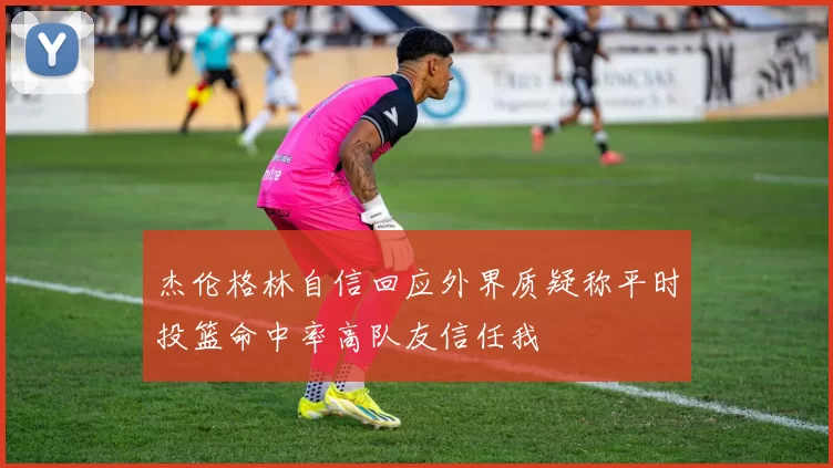 杰伦格林自信回应外界质疑称平时投篮命中率高队友信任我