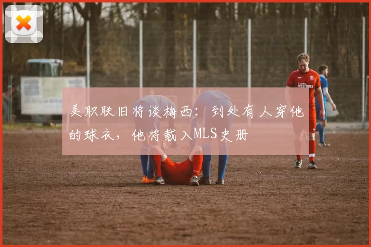 美职联旧将谈梅西：到处有人穿他的球衣，他将载入MLS史册