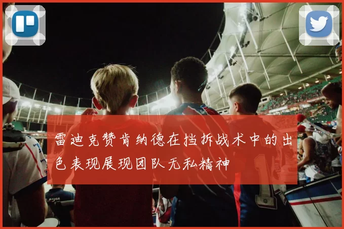 雷迪克赞肯纳德在挡拆战术中的出色表现展现团队无私精神