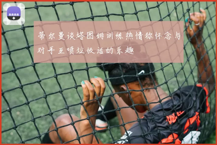 蒂尔曼谈塔图姆训练热情称怀念与对手互喷垃圾话的乐趣