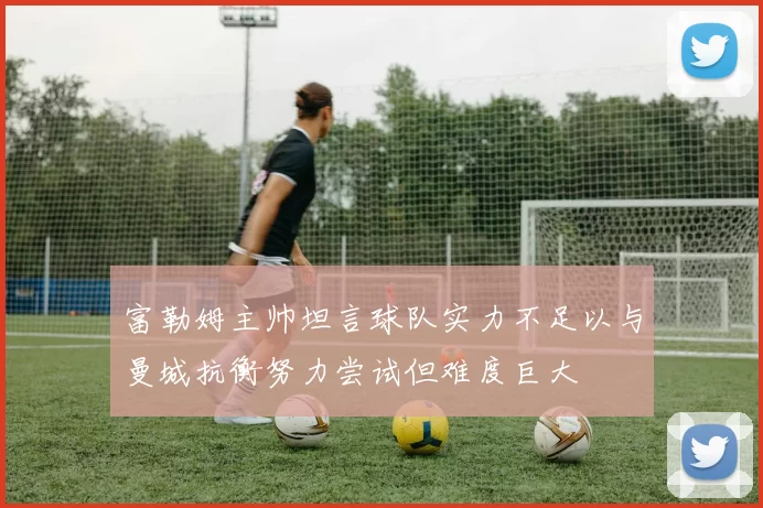 富勒姆主帅坦言球队实力不足以与曼城抗衡努力尝试但难度巨大