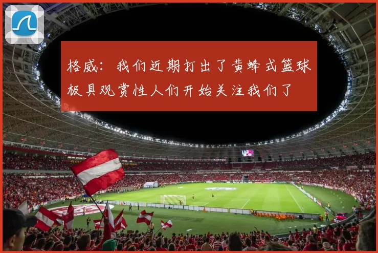 格威：我们近期打出了黄蜂式篮球极具观赏性人们开始关注我们了