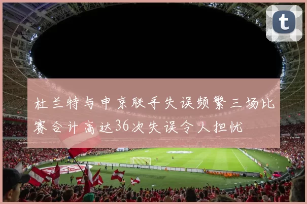 杜兰特与申京联手失误频繁三场比赛合计高达36次失误令人担忧