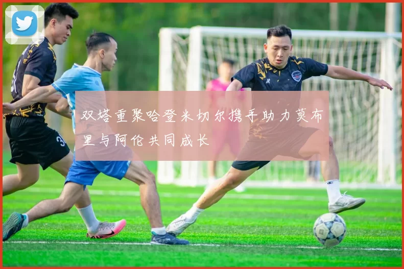 双塔重聚哈登米切尔携手助力莫布里与阿伦共同成长