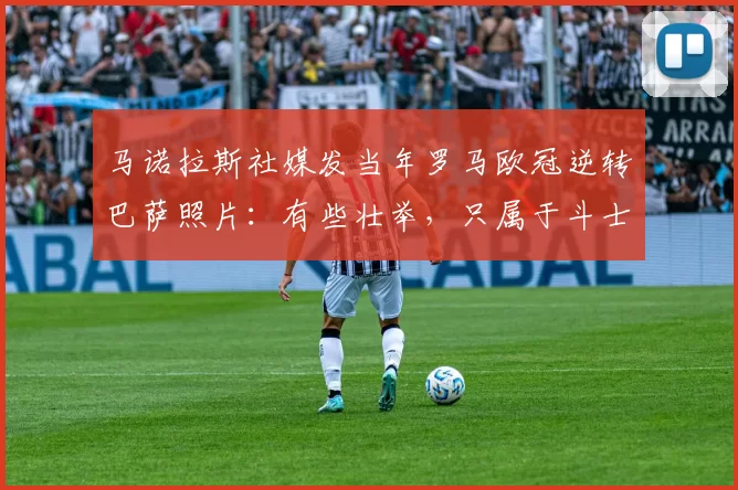 马诺拉斯社媒发当年罗马欧冠逆转巴萨照片：有些壮举，只属于斗士