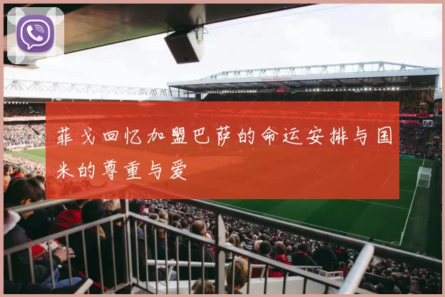 菲戈回忆加盟巴萨的命运安排与国米的尊重与爱