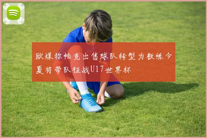 欧媒称帕克出售球队转型为教练今夏将带队征战U17世界杯