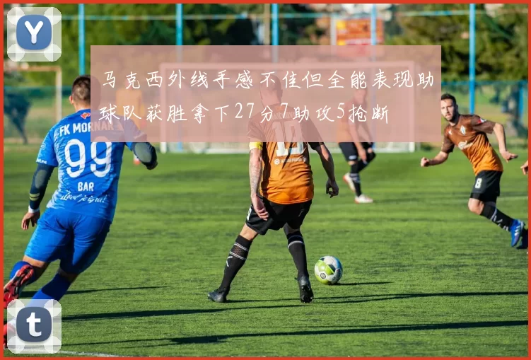 马克西外线手感不佳但全能表现助球队获胜拿下27分7助攻5抢断