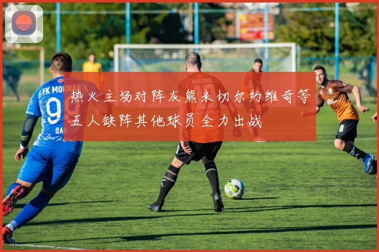 热火主场对阵灰熊米切尔约维奇等五人缺阵其他球员全力出战