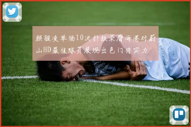 颜骏凌单场10次扑救荣膺海港对蔚山HD最佳球员展现出色门将实力