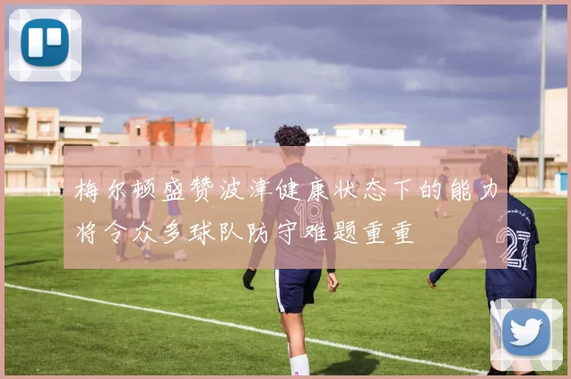 梅尔顿盛赞波津健康状态下的能力将令众多球队防守难题重重