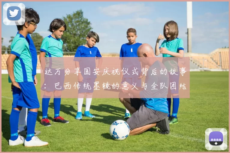 达万分享国安庆祝仪式背后的故事：巴西传统墨镜的意义与全队团结的象征