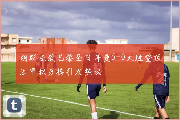 朗斯逆袭巴黎圣日耳曼5-0大胜登顶法甲积分榜引发热议