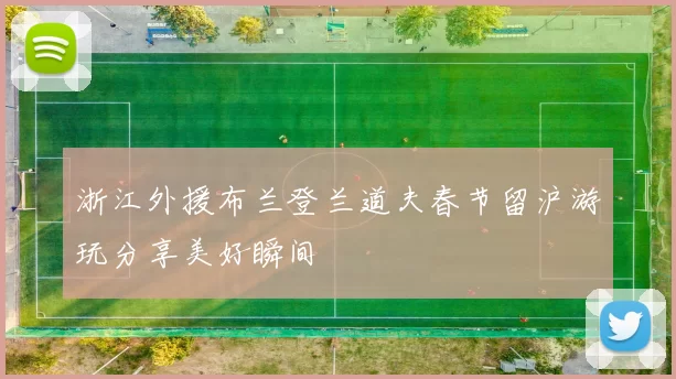 浙江外援布兰登兰道夫春节留沪游玩分享美好瞬间