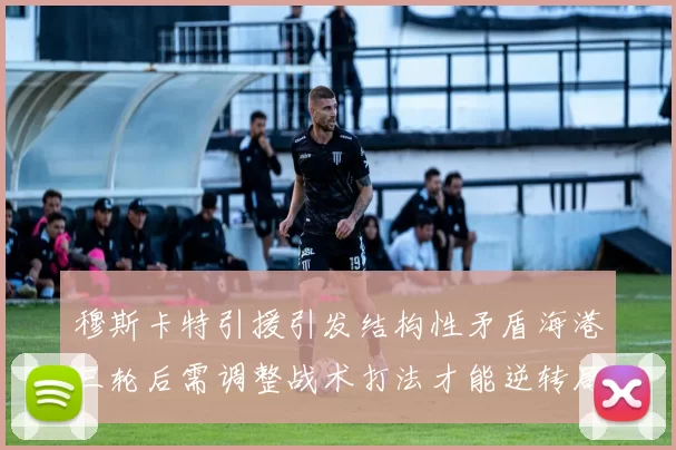穆斯卡特引援引发结构性矛盾海港三轮后需调整战术打法才能逆转局面