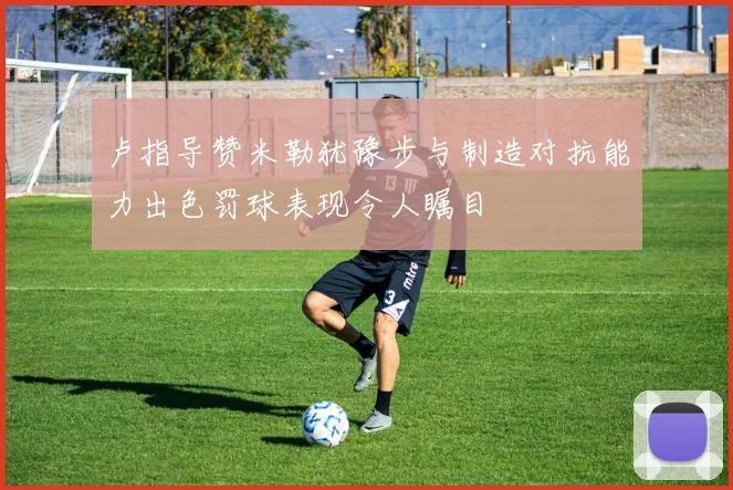 卢指导赞米勒犹豫步与制造对抗能力出色罚球表现令人瞩目