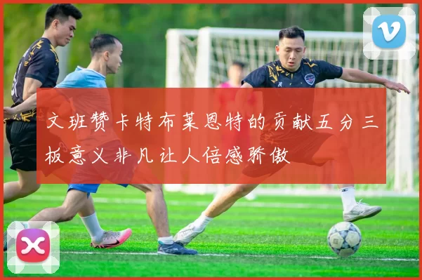 文班赞卡特布莱恩特的贡献五分三板意义非凡让人倍感骄傲