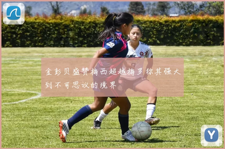 金彭贝盛赞梅西超越梅罗称其强大到不可思议的境界