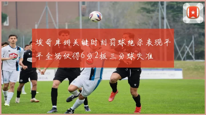 埃奇库姆关键时刻罚球绝杀表现平平全场仅得6分2板三分球失准