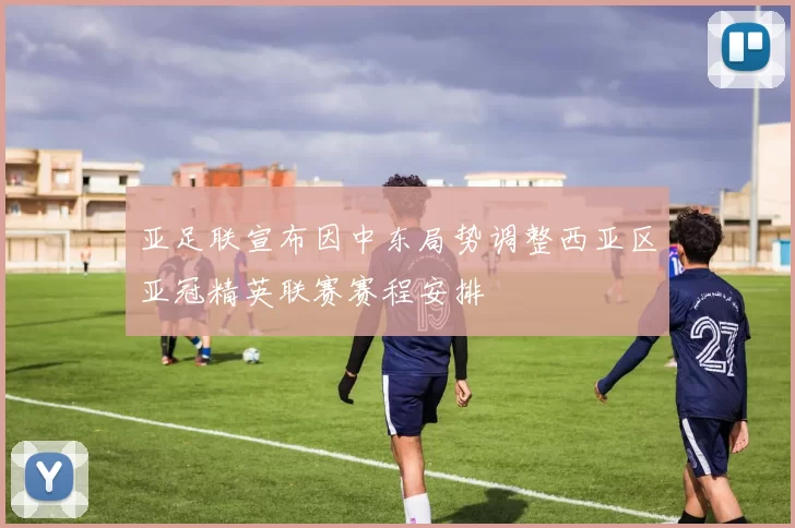 亚足联宣布因中东局势调整西亚区亚冠精英联赛赛程安排